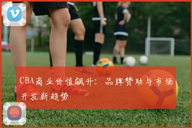 CBA商业价值飙升：品牌赞助与市场开发新趋势