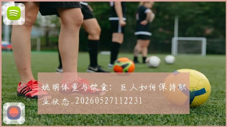 姚明体重与饮食：巨人如何保持职业状态_20260527112231