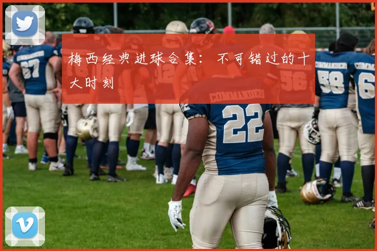 梅西经典进球合集：不可错过的十大时刻