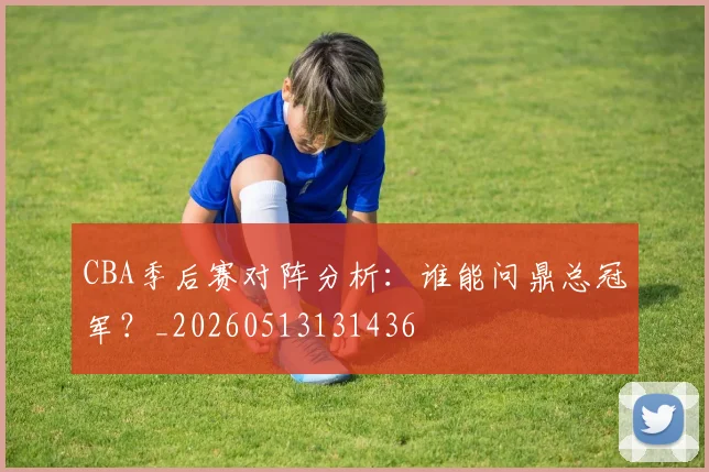 CBA季后赛对阵分析:谁能问鼎总冠军?_20260513131436