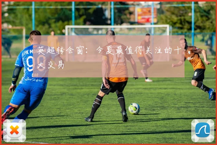 英超转会窗：今夏最值得关注的十大交易