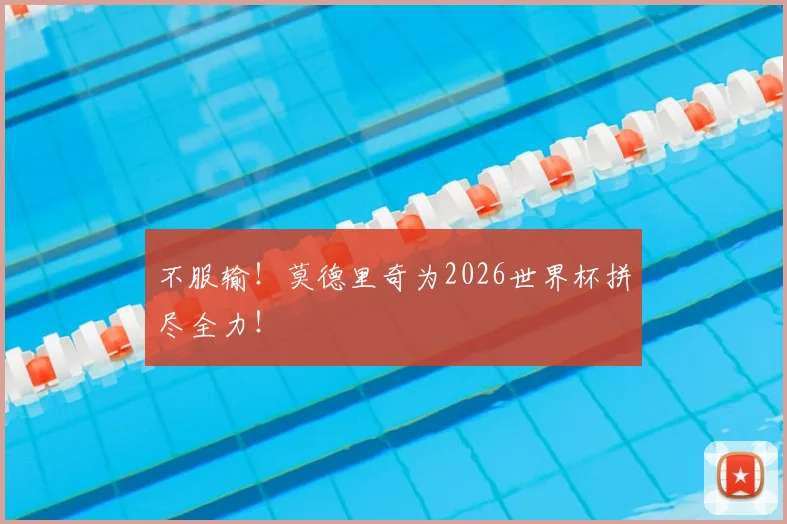 不服输！莫德里奇为2026世界杯拼尽全力！