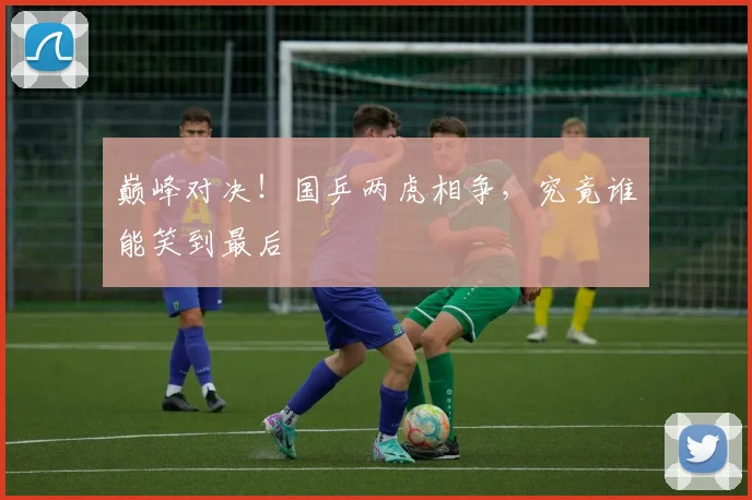 巅峰对决！国乒两虎相争，究竟谁能笑到最后