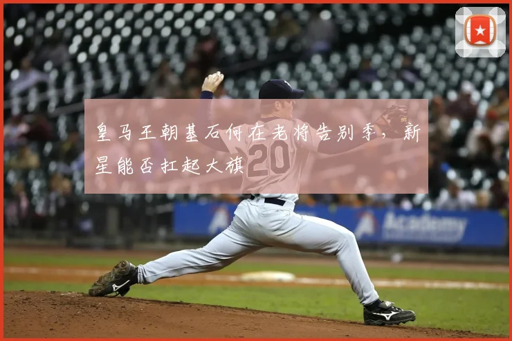 皇马王朝基石何在老将告别季,新星能否扛起大旗