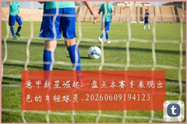 意甲新星崛起：盘点本赛季表现出色的年轻球员_20260609194123