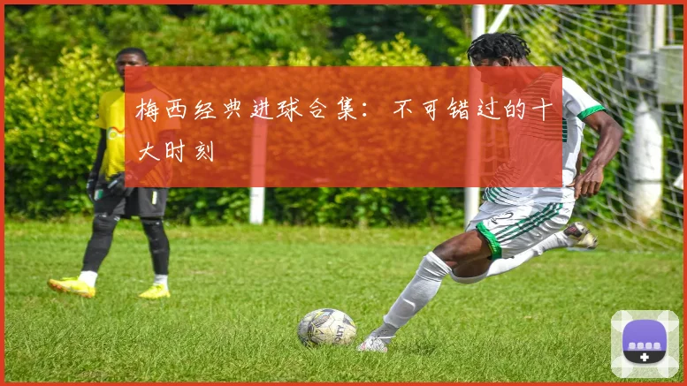 梅西经典进球合集：不可错过的十大时刻