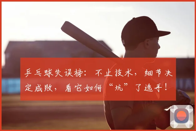 乒乓球失误榜：不止技术，细节决定成败，看它如何“坑”了选手！