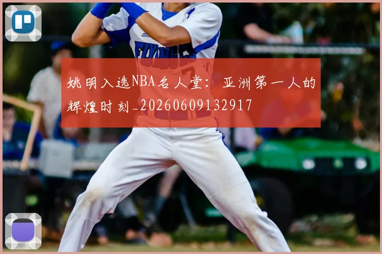 姚明入选NBA名人堂：亚洲第一人的辉煌时刻_20260609132917