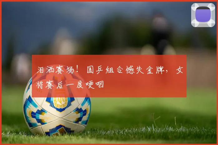 泪洒赛场!国乒组合憾失金牌,女将赛后一度哽咽