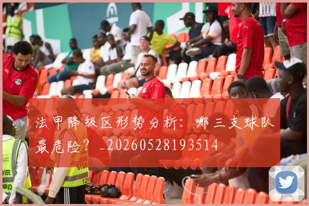 法甲降级区形势分析：哪三支球队最危险？_20260528193514