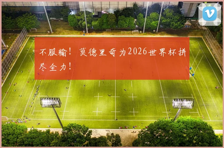 不服输！莫德里奇为2026世界杯拼尽全力！