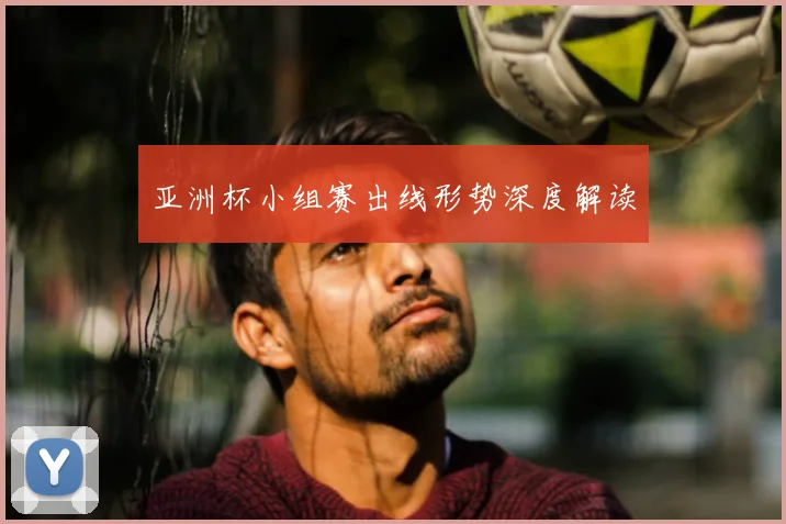 亚洲杯小组赛出线形势深度解读