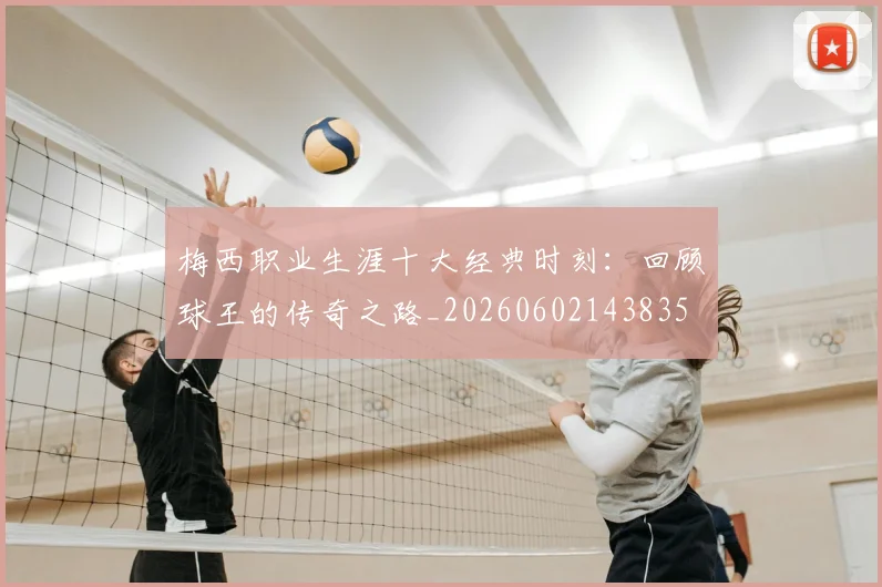梅西职业生涯十大经典时刻：回顾球王的传奇之路_20260602143835
