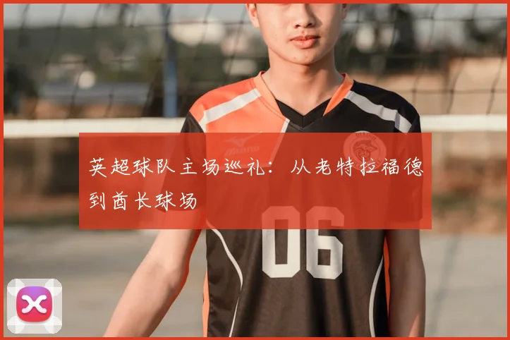 英超球队主场巡礼：从老特拉福德到酋长球场
