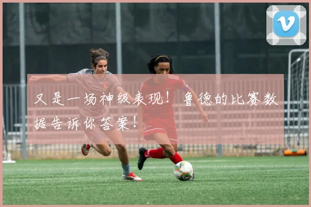 又是一场神级表现！鲁德的比赛数据告诉你答案！