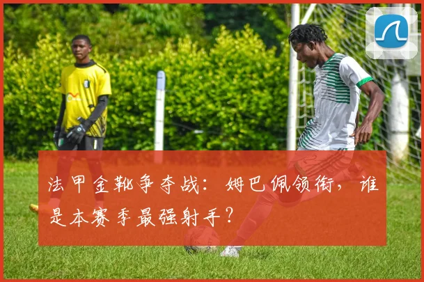 法甲金靴争夺战：姆巴佩领衔，谁是本赛季最强射手？