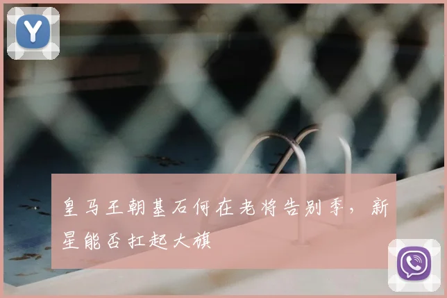 皇马王朝基石何在老将告别季，新星能否扛起大旗